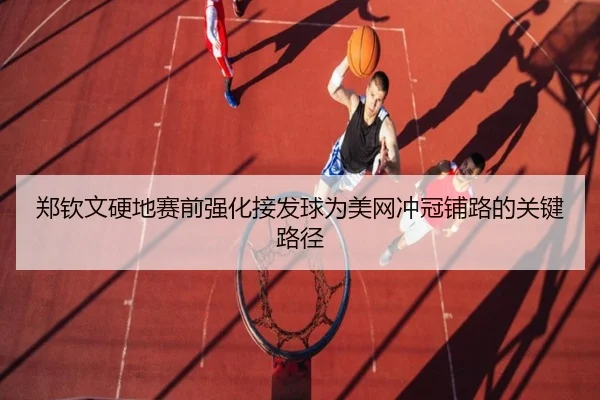 郑钦文硬地赛前强化接发球为美网冲冠铺路的关键路径